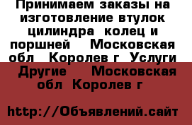 Принимаем заказы на изготовление втулок цилиндра, колец и поршней. - Московская обл., Королев г. Услуги » Другие   . Московская обл.,Королев г.